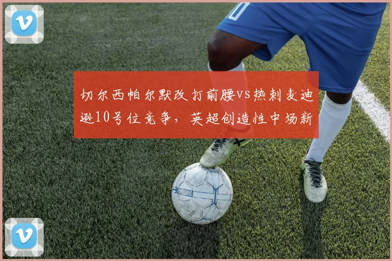 切尔西帕尔默改打前腰vs热刺麦迪逊10号位竞争，英超创造性中场新角色对比