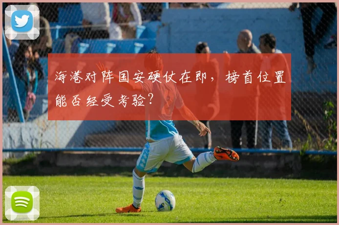 海港对阵国安硬仗在即，榜首位置能否经受考验？